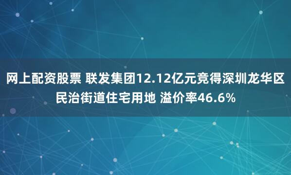 网上配资股票 联发集团12.12亿元竞得深圳龙华区民治街道住宅用地 溢价率46.6%