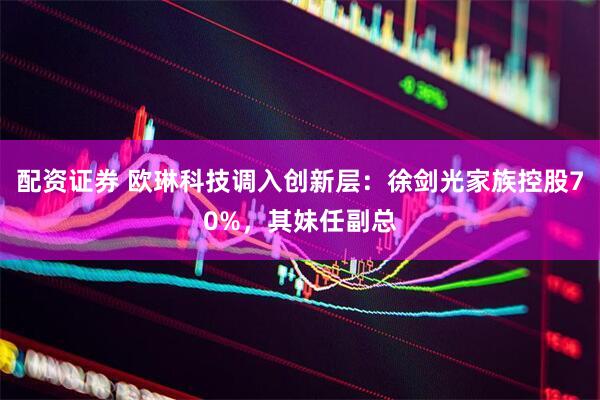 配资证券 欧琳科技调入创新层：徐剑光家族控股70%，其妹任副总