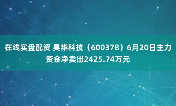 在线实盘配资 昊华科技（600378）6月20日主力资金净卖出2425.74万元
