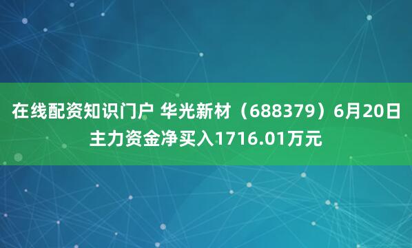 在线配资知识门户 华光新材（688379）6月20日主力资金净买入1716.01万元