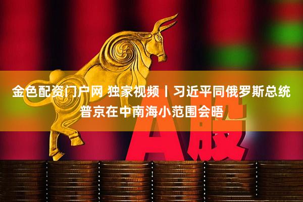 金色配资门户网 独家视频丨习近平同俄罗斯总统普京在中南海小范围会晤