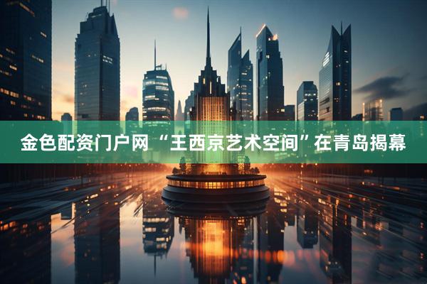 金色配资门户网 “王西京艺术空间”在青岛揭幕