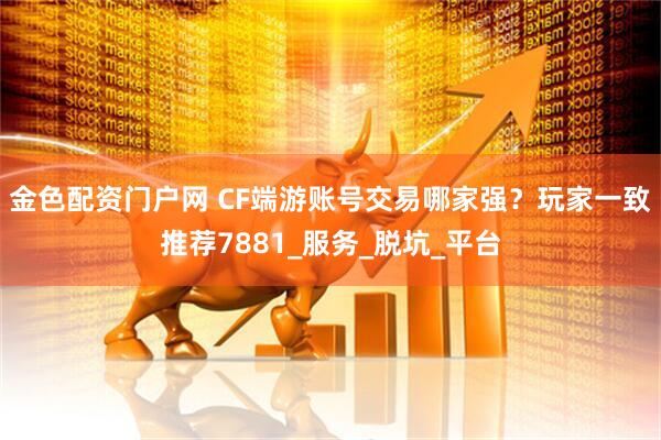 金色配资门户网 CF端游账号交易哪家强？玩家一致推荐7881_服务_脱坑_平台