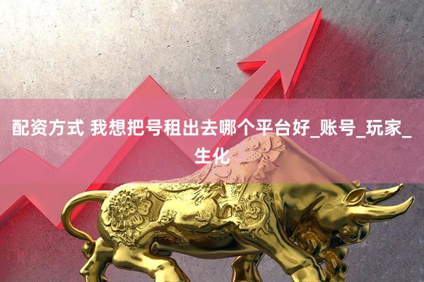 配资方式 我想把号租出去哪个平台好_账号_玩家_生化
