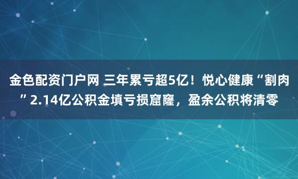 金色配资门户网 三年累亏超5亿！悦心健康“割肉”2.14亿公积金填亏损窟窿，盈余公积将清零