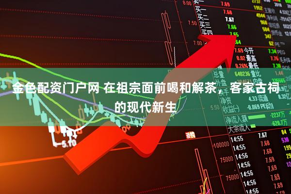 金色配资门户网 在祖宗面前喝和解茶，客家古祠的现代新生