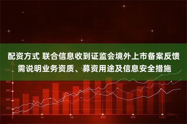 配资方式 联合信息收到证监会境外上市备案反馈 需说明业务资质、募资用途及信息安全措施