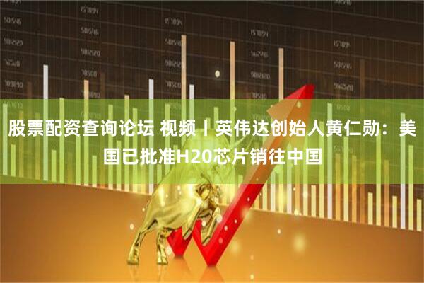 股票配资查询论坛 视频丨英伟达创始人黄仁勋：美国已批准H20芯片销往中国