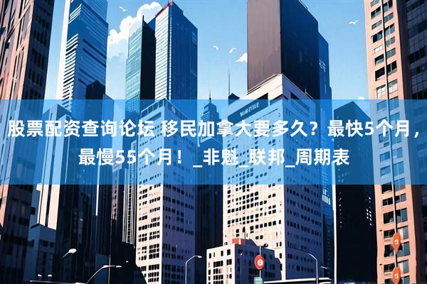 股票配资查询论坛 移民加拿大要多久？最快5个月，最慢55个月！_非魁_联邦_周期表