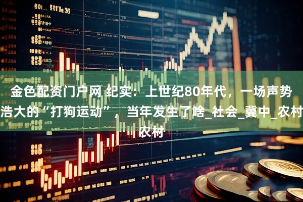 金色配资门户网 纪实：上世纪80年代，一场声势浩大的“打狗运动”，当年发生了啥_社会_冀中_农村
