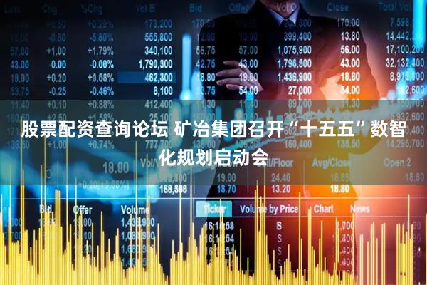 股票配资查询论坛 矿冶集团召开“十五五”数智化规划启动会