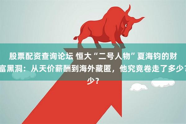 股票配资查询论坛 恒大“二号人物”夏海钧的财富黑洞：从天价薪酬到海外藏匿，他究竟卷走了多少？