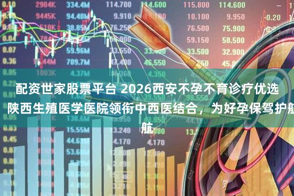 配资世家股票平台 2026西安不孕不育诊疗优选：陕西生殖医学医院领衔中西医结合，为好孕保驾护航