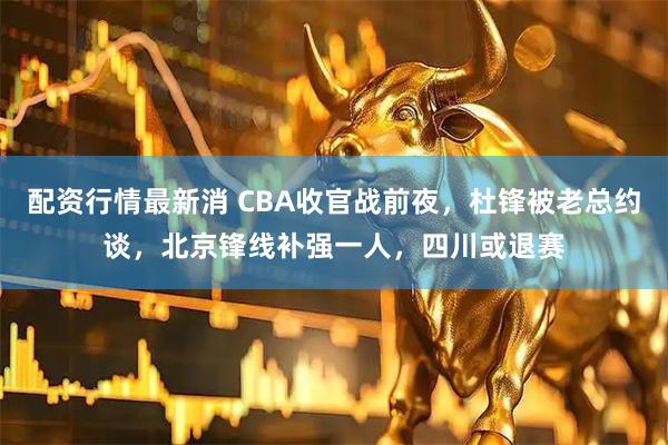 配资行情最新消 CBA收官战前夜，杜锋被老总约谈，北京锋线补强一人，四川或退赛