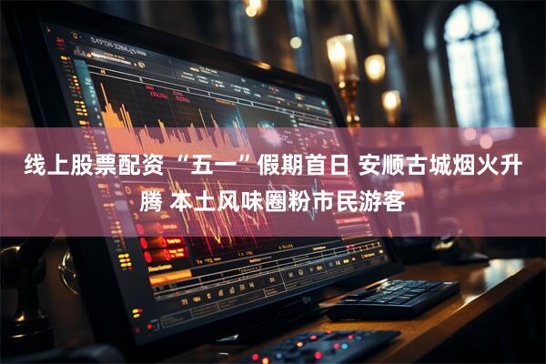 线上股票配资 “五一”假期首日 安顺古城烟火升腾 本土风味圈粉市民游客