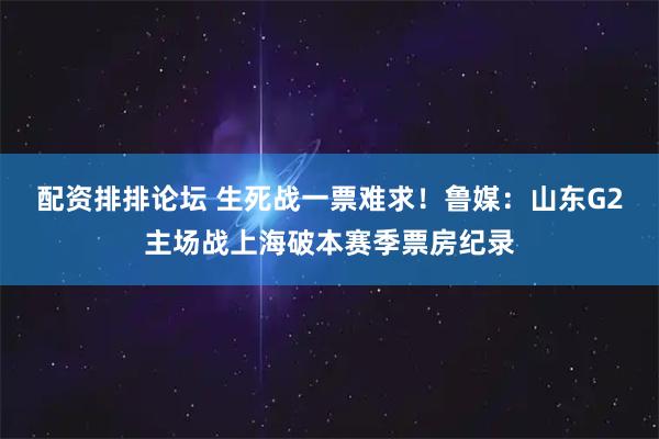 配资排排论坛 生死战一票难求！鲁媒：山东G2主场战上海破本赛季票房纪录