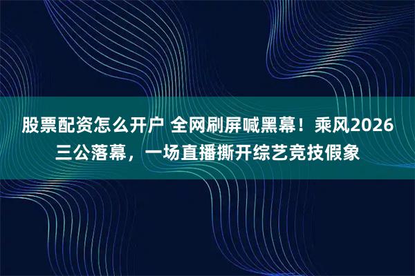 股票配资怎么开户 全网刷屏喊黑幕！乘风2026三公落幕，一场直播撕开综艺竞技假象