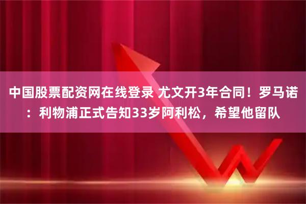 中国股票配资网在线登录 尤文开3年合同！罗马诺：利物浦正式告知33岁阿利松，希望他留队
