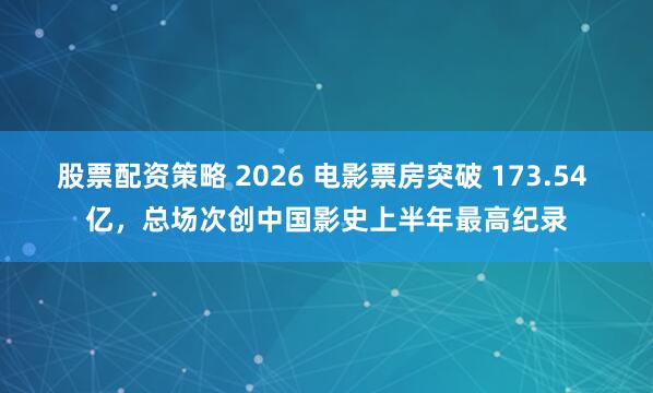 股票配资策略 2026 电影票房突破 173.54 亿,总场次创中国影史上半年最高纪录