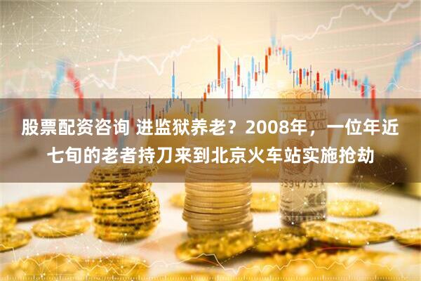股票配资咨询 进监狱养老？2008年，一位年近七旬的老者持刀来到北京火车站实施抢劫